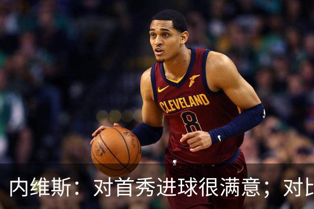 内维斯：对首秀进球很满意；对比赛结果略遗憾，但我们做得还不错