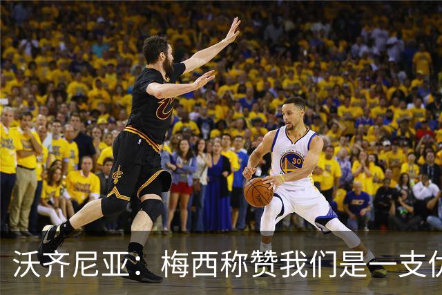 沃齐尼亚：梅西称赞我们是一支优秀的球队，我愿意去巴西踢球