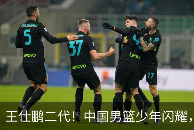 王仕鹏二代！中国男篮少年闪耀，场均5记三分，男篮后卫答案浮现